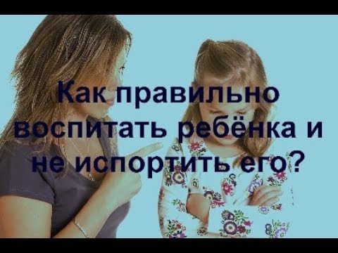 Воспитание детей.Как правильно воспитать ребёнка и не испортить его?