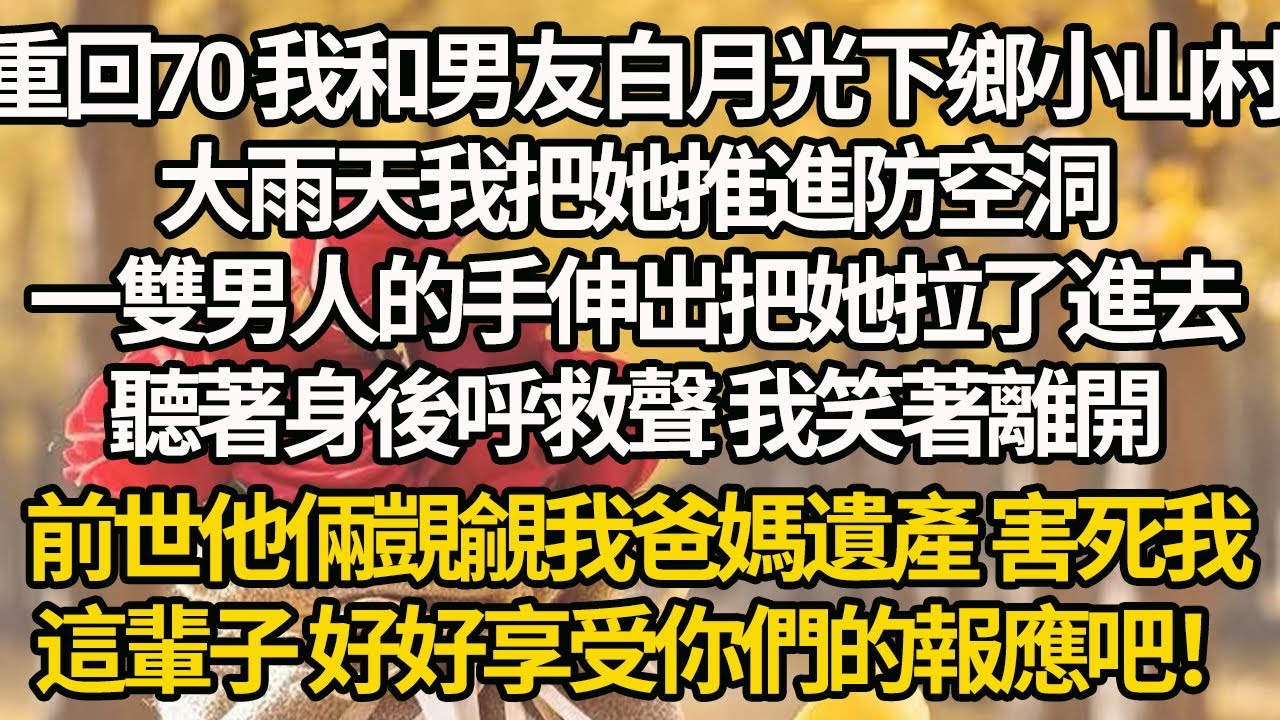 【完結】重回70 我和男友白月光下鄉小山村，大雨天我把她推進防空洞，一雙男人的手伸出把她拉了進去，聽著身後呼救聲 我笑著離開，前世他倆覬覦我爸媽遺產 害死我，這輩子 好好享受你們的報應吧！