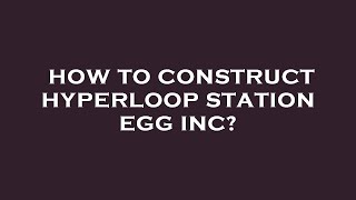 How to construct hyperloop station egg inc