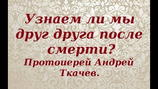 Узнаем ли мы друг друга после смерти? Протоиерей Андрей Ткачев.