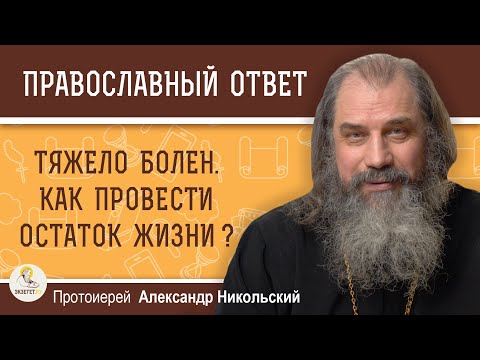 ТЯЖЕЛО БОЛЕН.  КАК ПРОВЕСТИ ОСТАТОК ЖИЗНИ ?  Протоиерей Александр Никольский