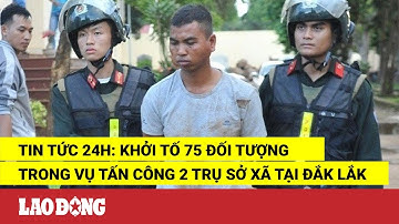 Tin tức 24h: Khởi tố 75 đối tượng trong vụ tấn công 2 trụ sở xã tại Đắk Lắk | Báo Lao Động