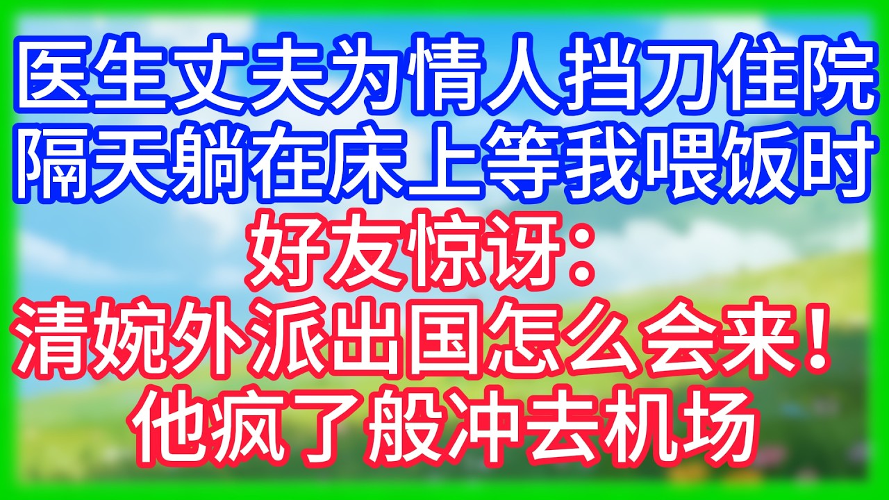 【爽文】医生丈夫为情人挡刀住院，原以为我会匆匆忙忙跑来照顾他，隔天躺在床上等喂饭时，好友惊讶：清婉外派出国，怎么会来！他疯了般冲去机场