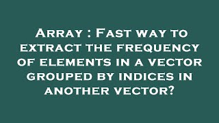 Array : Fast way to extract the frequency of elements in a vector grouped by indices in another vect