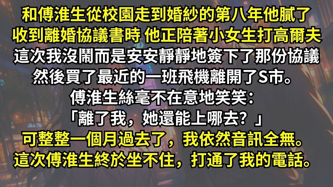 和傅淮生從校園走到婚紗的第八年，他膩了。收到離婚協議時他正陪著小女生打高爾夫，這次我安安靜靜地簽下。傅淮生毫不在意笑笑：「離了我，她還能上哪去？」可一個月過去了。這次傅淮生終於坐不住，打通了我的