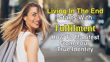 Living in the End Starts with Fulfilment. How to Manifest from Your True Identity as Source!