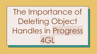 The Importance of Deleting Object Handles in Progress 4GL
