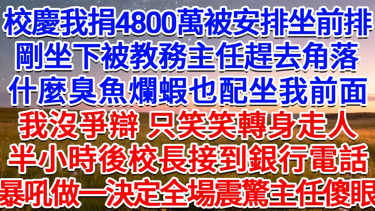 校慶我捐4800萬被安排坐前排，剛坐下被教務主任趕去角落：什麼臭魚爛蝦也配坐我前面！我沒爭辯，只笑笑轉身走人，半小時後校長接到銀行電話，暴吼做一決定全場震驚主任傻眼！#為人處世 #生活經驗 #情感故事