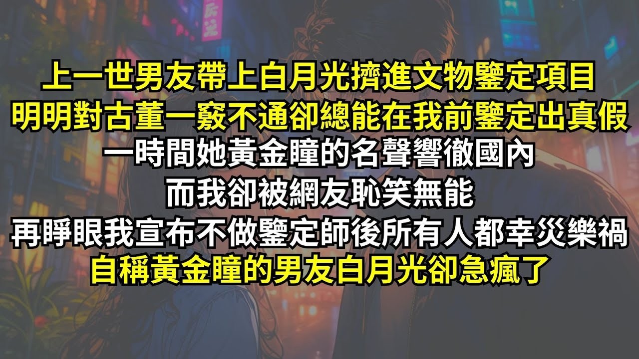 上一世男友帶上白月光擠進文物鑒定項目，白月光明明對古董一竅不通卻總能在我前鑒定出真假，一時間她黃金瞳的名聲響徹國內，而我卻被網友恥笑無能，再睜眼我宣布不做鑒定師後所有人都幸災樂禍，只有她急瘋了。