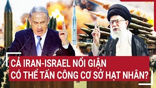 Điểm nóng thế giới: Cả Iran-Israel nổi giận, nguy cơ thảm kịch hạt nhân bắt đầu