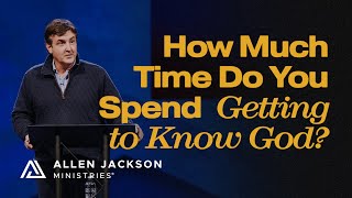 How Much Time Do You Spend Getting to Know God? | Allen Jackson Ministries