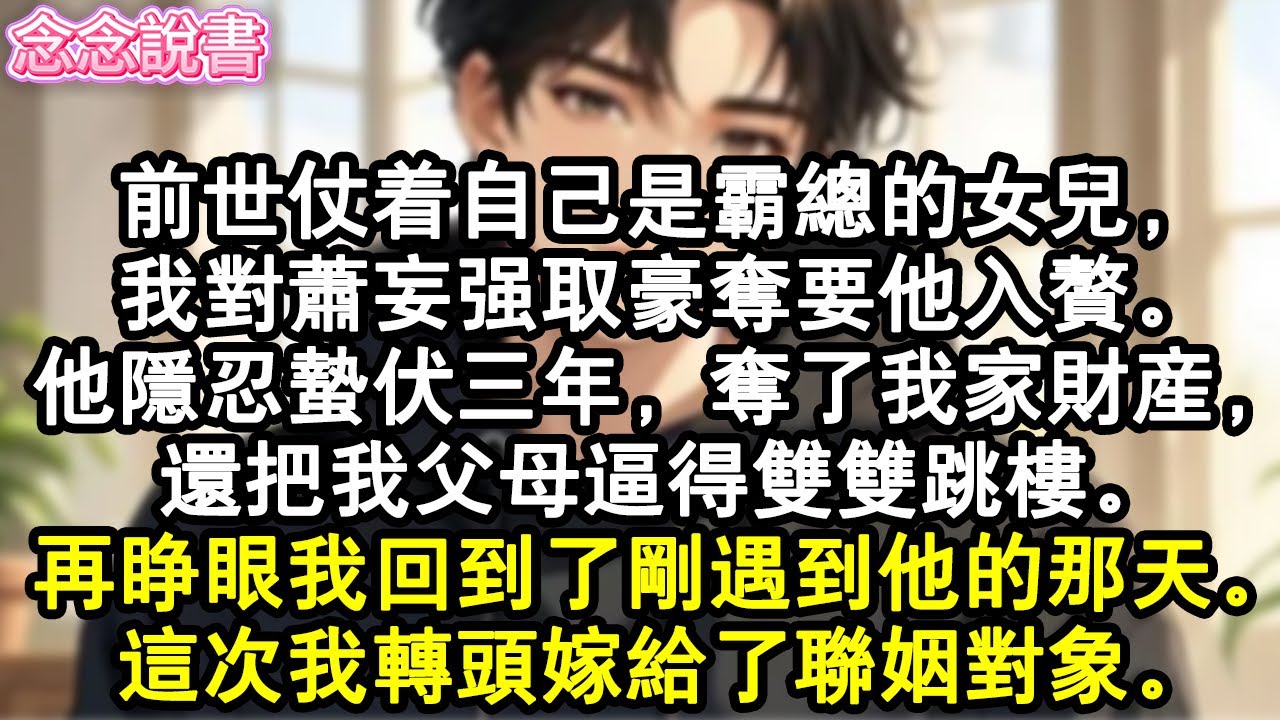 【重生完結】前世仗著自己是霸總的女兒，我對蕭妄強取豪奪要他入贅。他隱忍蟄伏三年，奪了我家財產，還把我父母逼得雙雙跳樓。再睜眼我回到了剛遇到他的那天。這次我轉頭嫁給了聯姻對象。#重生#虐戀#復仇