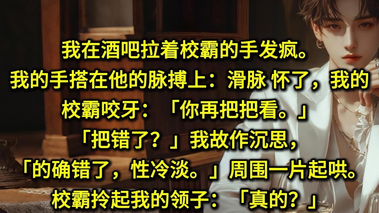 我在酒吧拉着校霸的手发疯。我的手搭在他的脉搏上：「滑脉，怀了，我的。」校霸咬牙：「你再把把看。」「把错了？」我故作沉思，「的确错了，性冷淡。」周围一片起哄。校霸拎起我的领子：「真的？」