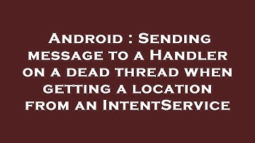 Android : Sending message to a Handler on a dead thread when getting a location from an IntentServic