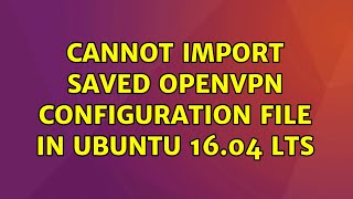 Ubuntu: Cannot import saved openVPN configuration file in Ubuntu 16.04 LTS (8 Solutions!!)