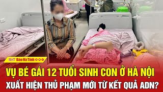 Vụ bé gái 12 tuổi sinh con ở Hà Nội: Xuất hiện thủ phạm mới từ kết quả ADN?