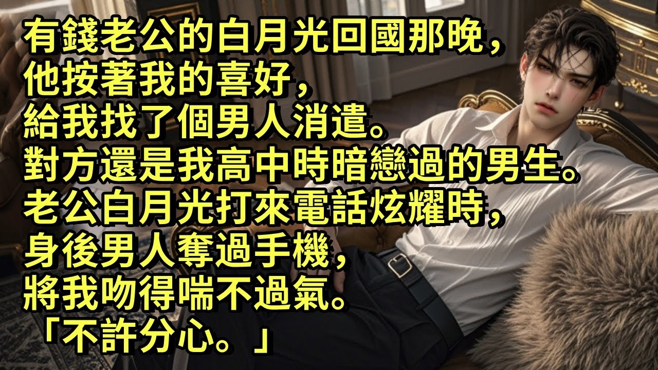 有錢老公的白月光回國那晚，他按著我的喜好給我找了個男人消遣。對方還是我高中時暗戀過的男生。老公白月光打來電話炫耀時，身後男人奪過手機，將我吻得喘不過氣。「不許分心。」#小说 #愛情 #故事