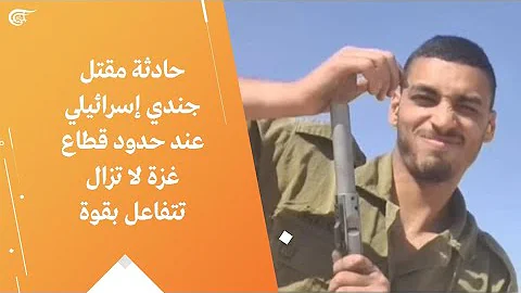 حادثة مقتل جندي إسرائيلي عند حدود قطاع غزة لا تزال تتفاعل بقوة 