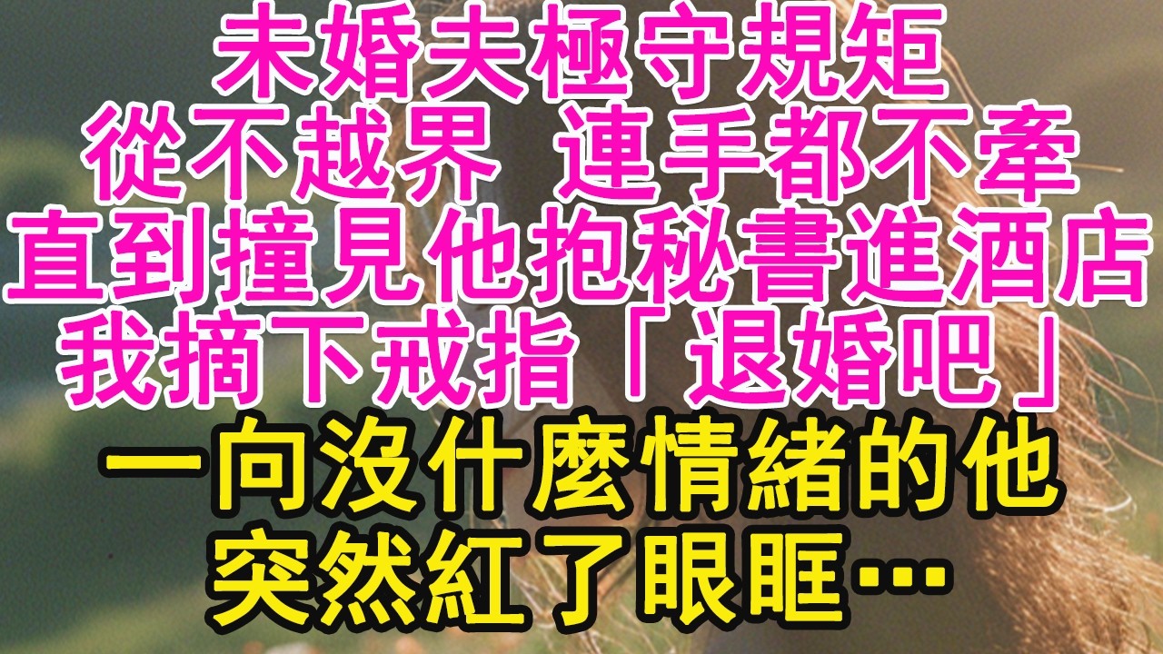 未婚夫極守規矩，從不越界 連手都不牽，直到撞見他抱秘書進酒店，我摘下戒指「退婚吧」一向沒什麼情緒的他，突然紅了眼眶…【琉璃】【甜寵】【霸總】