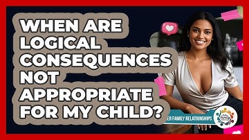 When Are Logical Consequences NOT Appropriate For My Child? - Better Family Relationships