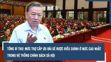 Tổng Bí thư: Mức trợ cấp ưu đãi sẽ được điều chỉnh ở mức cao nhất trong hệ thống chính sách xã hội