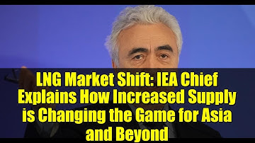 LNG Market Shift: IEA Chief Explains How Increased Supply is Changing the Game for Asia and Beyond