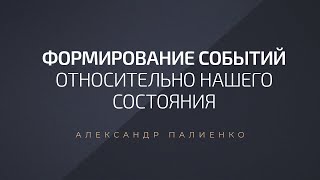 Формирование событий относительно нашего состояния. Александр Палиенко.