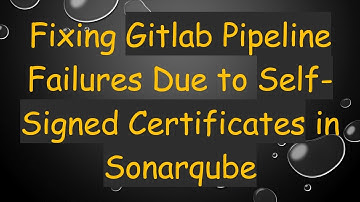 Fixing Gitlab Pipeline Failures Due to Self-Signed Certificates in Sonarqube