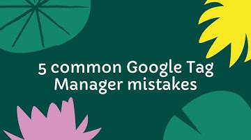 5 Google Tag Manager mistakes to avoid