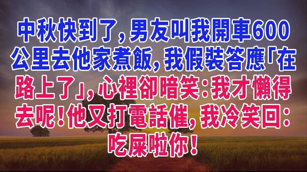 中秋快到了，男友叫我開車600公里去他家煮飯，我假裝答應「在路上了」，心裡卻暗笑：我才懶得去呢！他又打電話催，我冷笑回：吃屎啦你！