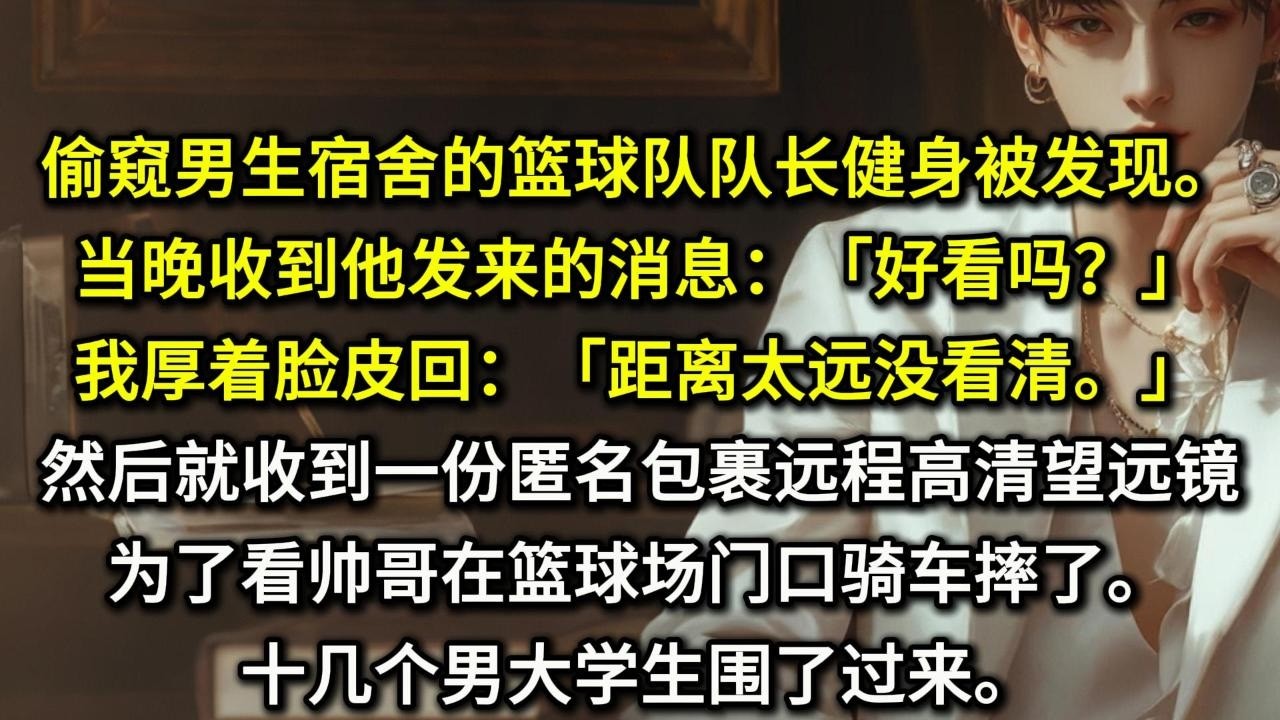 偷窥男生宿舍的篮球队队长健身被发现。当晚收到他发来的消息：「好看吗？」我厚着脸皮回：「距离太远没看清。」然后就收到一份匿名包裹——远程高清望远镜。为了看帅哥在篮球场门口骑车摔了。十几个男大学生围了过来