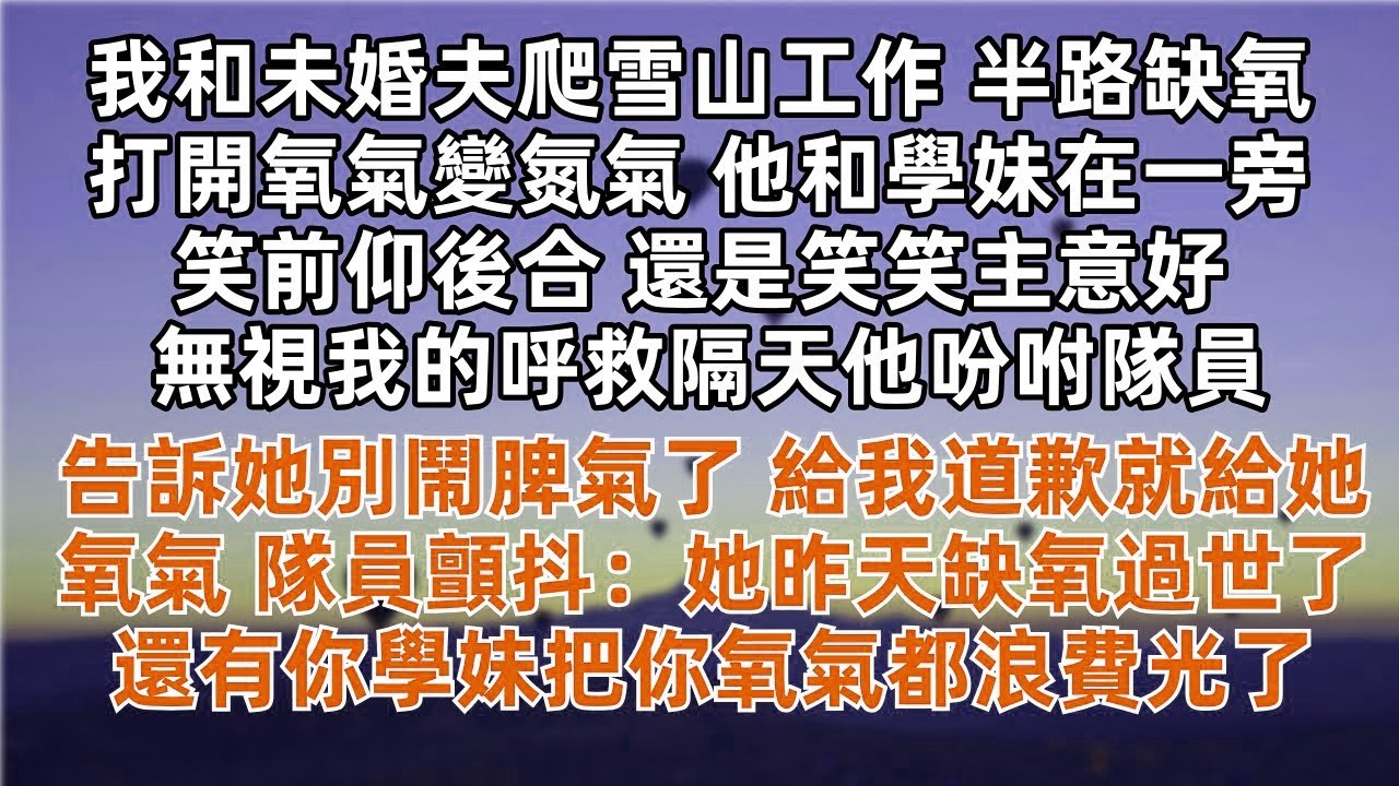 我和未婚夫爬雪山工作 半路打開氧氣變氮氣 他和學妹在一旁笑前仰後合 還是笑笑主意好 無視我的呼救隔天他吩咐隊員 告訴她別鬧脾氣了 道歉就給氧氣 隊員顫抖 她昨天缺氧過世了 還有你學妹把你氧氣都浪費光了
