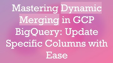 Mastering Dynamic Merging in GCP BigQuery: Update Specific Columns with Ease