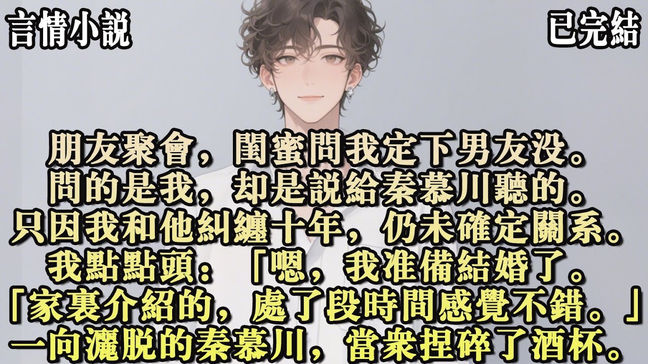 朋友聚會，閨蜜問我定下男友沒。問的是我，卻是說給秦慕川聽的。只因我和他糾纏十年，仍未確定關係。我點點頭：「嗯，我準備結婚了。「家裏介紹的，處了段時間感覺不錯。」一向灑脫的秦慕川，當眾捏碎了酒杯#小說