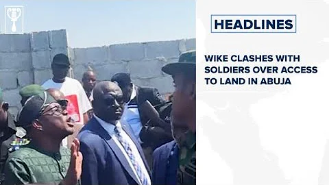 Wike clashes with soldiers over access to land in Abuja and more stories