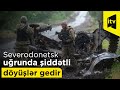 Severodonetsk uğrunda şiddətli döyüşlər gedir