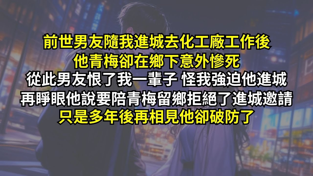 前世男友隨我進城去化工廠工作後他青梅卻在鄉下意外慘死，從此男友恨了我一輩子怪我強迫他進城。再睜眼他說要陪青梅留鄉拒絕了進城邀請，只是多年後再相見他卻破防了。
