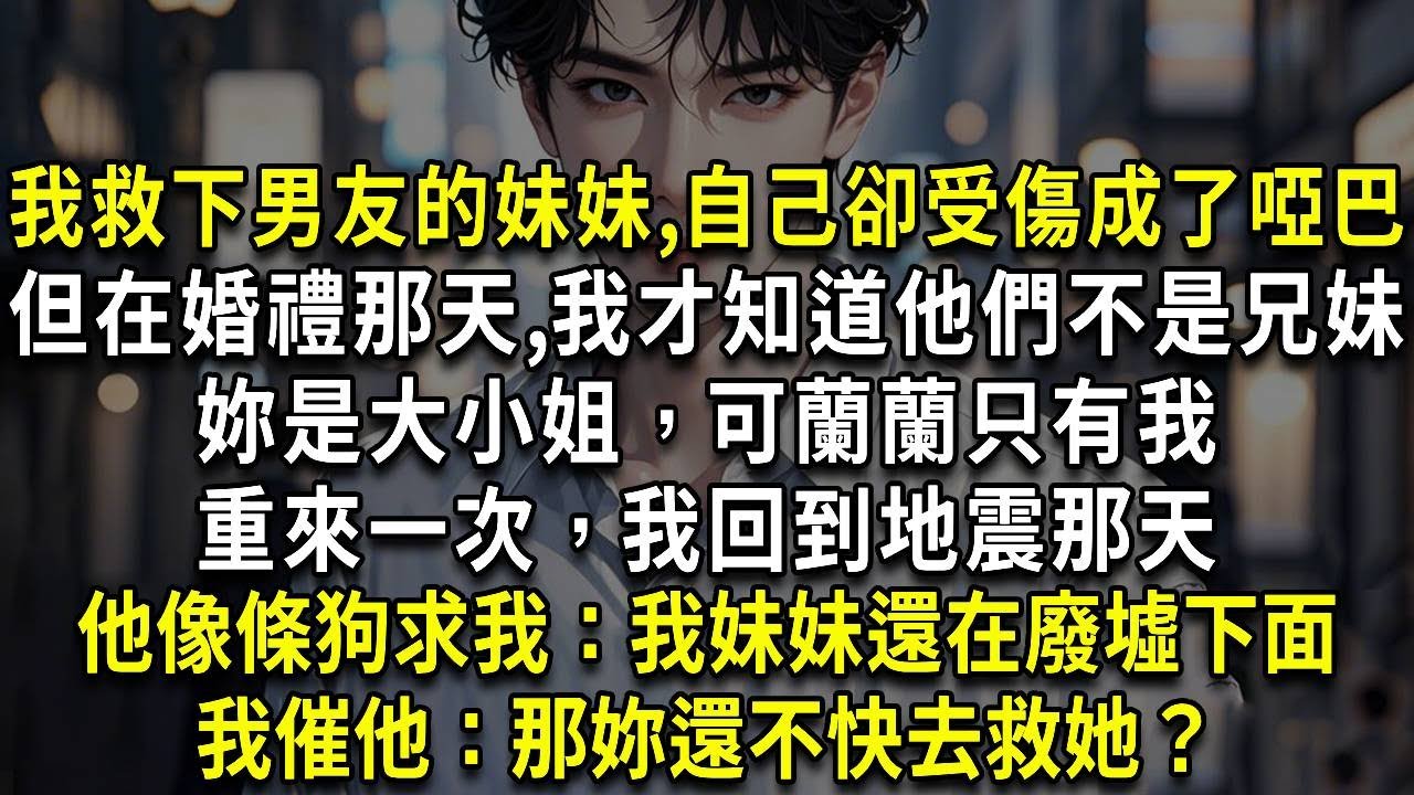 我救下男友的妹妹，自己卻受傷成了啞巴，但在婚禮那天，我才知道他們不是兄妹，妳是大小姐，可蘭蘭只有我，請尊重我，重來一次，我回到地震那天，他像條狗求我：我妹妹還在廢墟下面，我催他：那妳還不快去救她？