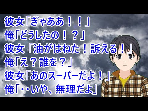 彼女が夕飯を作ってくれた。彼女「ぎゃああ！！」俺「どうしたの！？」彼女 「油がはねた！痛い！訴える！」俺「え？誰を？」彼女「あのスーパーだよ！」俺「・・いや、無理だよ」【修羅場】