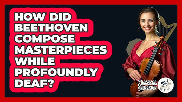 How Did Beethoven Compose Masterpieces While Profoundly Deaf? - Classical Serenade