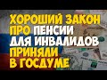 Хороший закон про пенсии для инвалидов приняли в Госдуме