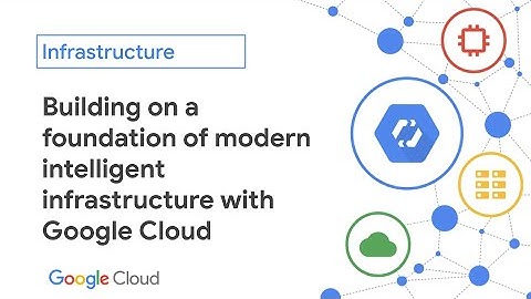 Building on a foundation of modern intelligent infrastructure with Google Cloud