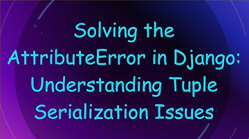 Solving the AttributeError in Django: Understanding Tuple Serialization Issues