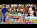 БОЛЬШЕ НИКОГДА! КАК МЫ ПРОДАВАЛИ КАРТИНЫ НА УЛИЦЕ - ЭМОЦИИ!!!