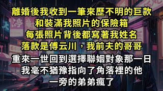 離婚後我收到一筆來歷不明的巨款和裝滿我照片的保險箱，每張照片背後都寫著我姓名，落款是傅云川我前夫的哥哥，重來一世回到，選擇聯姻對象那一日，我毫不猶豫指向了角落裡的他前夫瘋了#爽文#虐戀#復仇
