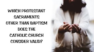 WHICH PROTESTANT SACRAMENTS OTHER THAN BAPTISM DOES THE CATHOLIC CHURCH CONSIDER VALID