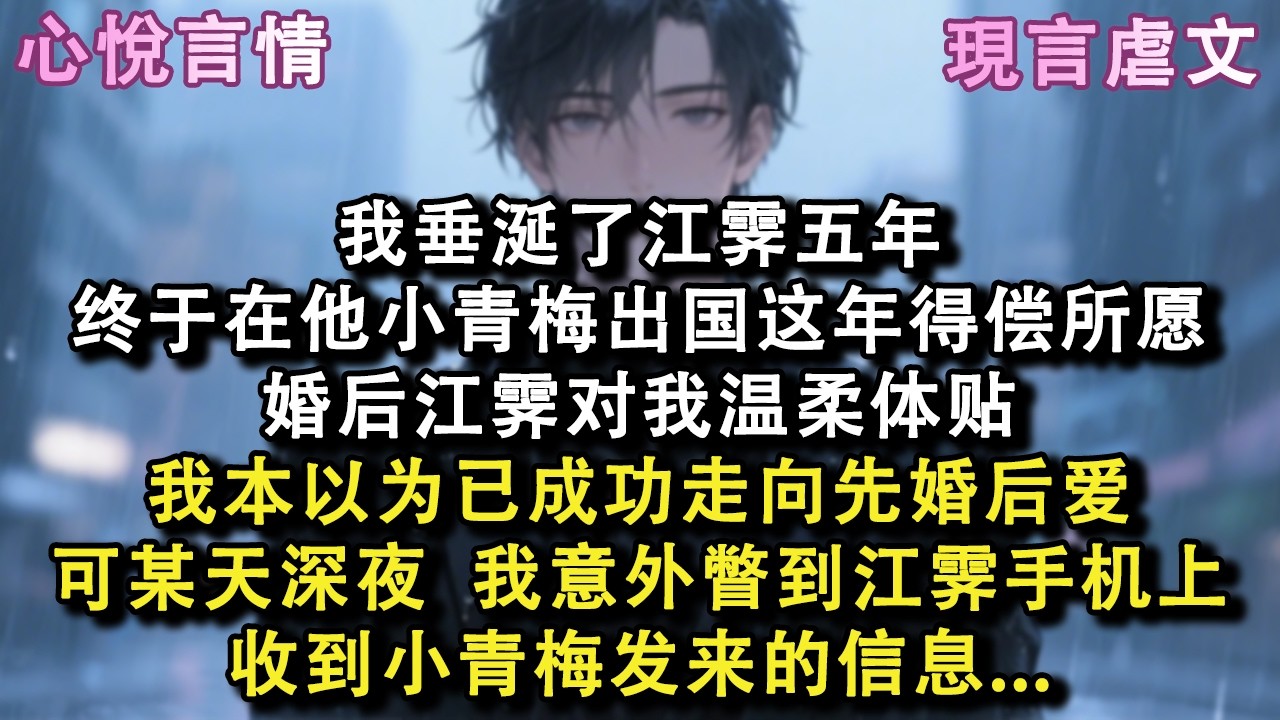 我垂涎了江霁五年，终于在他小青梅出国这年得偿所愿。婚后江霁对我温柔体贴，我本以为已成功走向先婚后爱。可某天深夜，我意外瞥到江霁手机上收到小青梅发来的信息#小說 #故事 #言情 #虐文 #小說 #现言