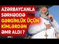 Erməni ruhaninin görünməyən simaları:Azərbaycanla sərhəddə başlayan aksiyaların gizli səbəbi bilindi