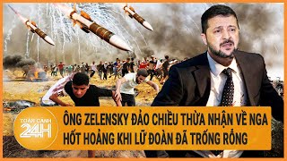 Điểm nóng quốc tế: Ông Zelensky đảo chiều thừa nhận về Nga, hốt hoảng khi lữ đoàn đã trống rỗng