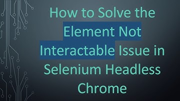 How to Solve the Element Not Interactable Issue in Selenium Headless Chrome